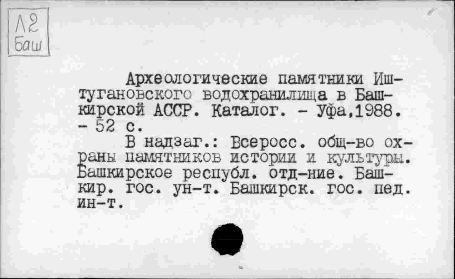 ﻿№
foüJ
Археологические памятники Иш-туганобского водохранилища в Башкирской АССР. Каталог. - Уфа,1988. - 52 с.
В надзаг.: Всеросс. общ-во охраны памятников истории и культуры. Башкирское республ. отд-ние. Башкир. гос. ун-т. Башкирок, гос. пед. ин-т.